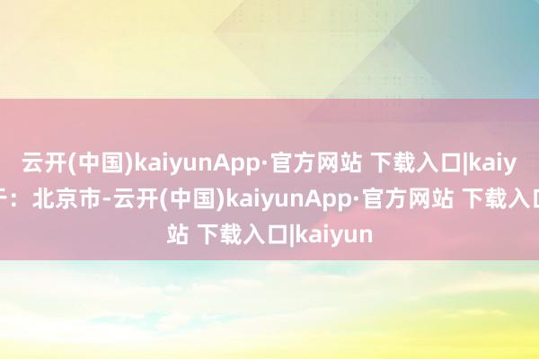 云开(中国)kaiyunApp·官方网站 下载入口|kaiyun 发布于：北京市-云开(中国)kaiyunApp·官方网站 下载入口|kaiyun