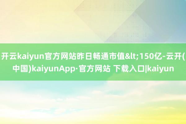 开云kaiyun官方网站昨日畅通市值<150亿-云开(中国)kaiyunApp·官方网站 下载入口|kaiyun