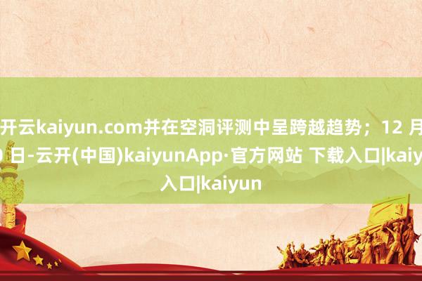 开云kaiyun.com并在空洞评测中呈跨越趋势；12 月 10 日-云开(中国)kaiyunApp·官方网站 下载入口|kaiyun