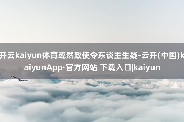 开云kaiyun体育或然致使令东谈主生疑-云开(中国)kaiyunApp·官方网站 下载入口|kaiyun