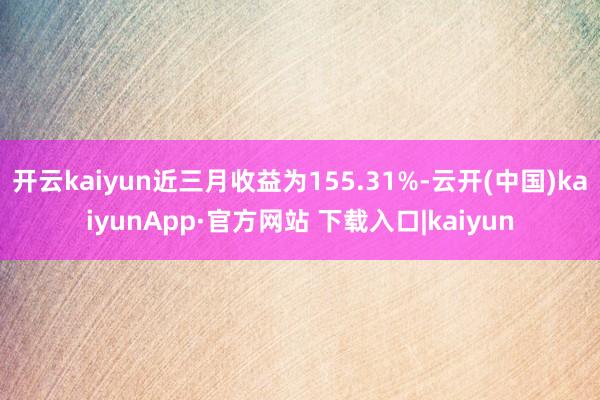 开云kaiyun近三月收益为155.31%-云开(中国)kaiyunApp·官方网站 下载入口|kaiyun