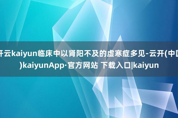 开云kaiyun临床中以肾阳不及的虚寒症多见-云开(中国)kaiyunApp·官方网站 下载入口|kaiyun