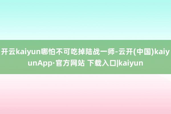 开云kaiyun哪怕不可吃掉陆战一师-云开(中国)kaiyunApp·官方网站 下载入口|kaiyun