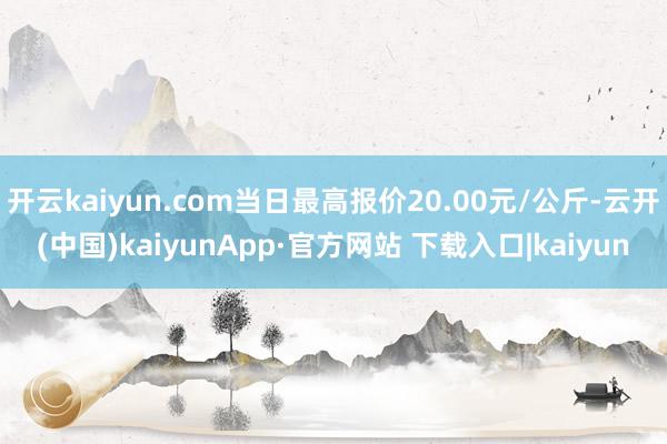 开云kaiyun.com当日最高报价20.00元/公斤-云开(中国)kaiyunApp·官方网站 下载入口|kaiyun