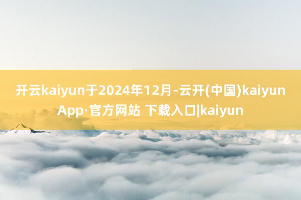 开云kaiyun　　于2024年12月-云开(中国)kaiyunApp·官方网站 下载入口|kaiyun