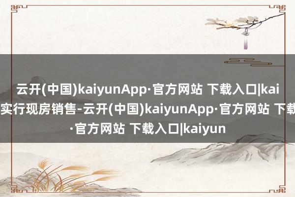 云开(中国)kaiyunApp·官方网站 下载入口|kaiyun有劲有序实行现房销售-云开(中国)kaiyunApp·官方网站 下载入口|kaiyun