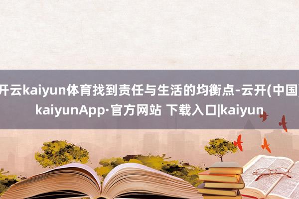开云kaiyun体育找到责任与生活的均衡点-云开(中国)kaiyunApp·官方网站 下载入口|kaiyun