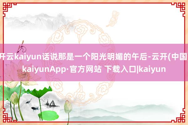 开云kaiyun话说那是一个阳光明媚的午后-云开(中国)kaiyunApp·官方网站 下载入口|kaiyun