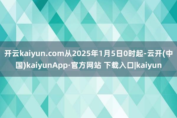 开云kaiyun.com从2025年1月5日0时起-云开(中国)kaiyunApp·官方网站 下载入口|kaiyun