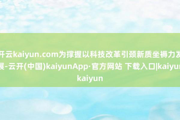 开云kaiyun.com为撑握以科技改革引颈新质坐褥力发展-云开(中国)kaiyunApp·官方网站 下载入口|kaiyun