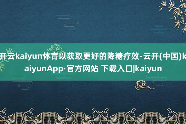 开云kaiyun体育以获取更好的降糖疗效-云开(中国)kaiyunApp·官方网站 下载入口|kaiyun