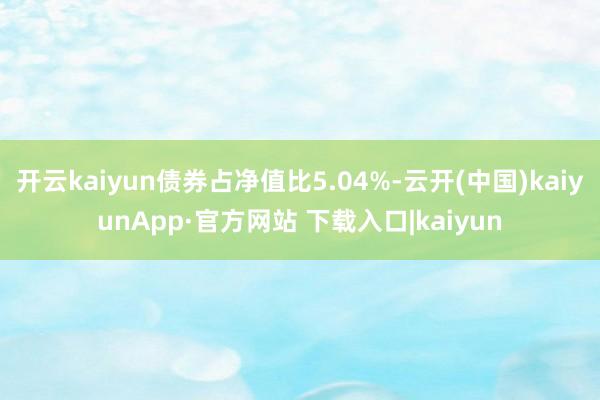开云kaiyun债券占净值比5.04%-云开(中国)kaiyunApp·官方网站 下载入口|kaiyun