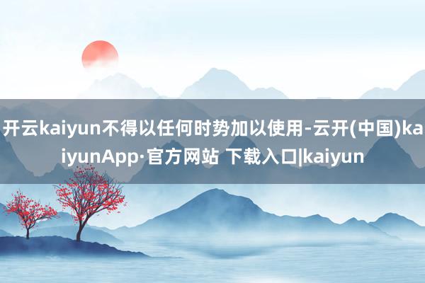 开云kaiyun不得以任何时势加以使用-云开(中国)kaiyunApp·官方网站 下载入口|kaiyun