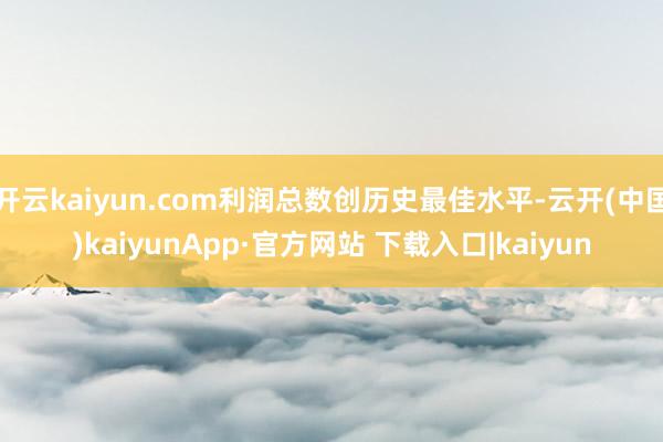 开云kaiyun.com利润总数创历史最佳水平-云开(中国)kaiyunApp·官方网站 下载入口|kaiyun