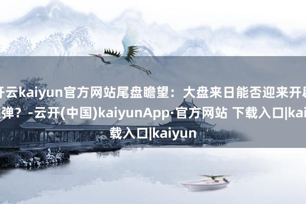 开云kaiyun官方网站尾盘瞻望：大盘来日能否迎来开辟性反弹？-云开(中国)kaiyunApp·官方网站 下载入口|kaiyun