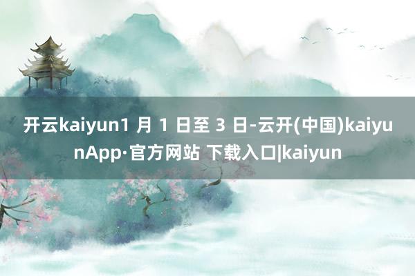 开云kaiyun1 月 1 日至 3 日-云开(中国)kaiyunApp·官方网站 下载入口|kaiyun