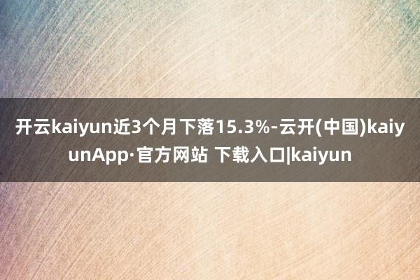 开云kaiyun近3个月下落15.3%-云开(中国)kaiyunApp·官方网站 下载入口|kaiyun