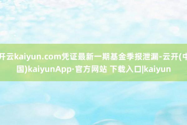 开云kaiyun.com凭证最新一期基金季报泄漏-云开(中国)kaiyunApp·官方网站 下载入口|kaiyun