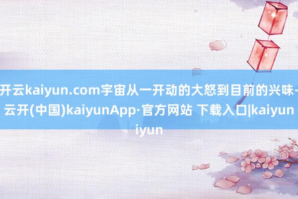 开云kaiyun.com宇宙从一开动的大怒到目前的兴味-云开(中国)kaiyunApp·官方网站 下载入口|kaiyun