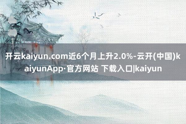 开云kaiyun.com近6个月上升2.0%-云开(中国)kaiyunApp·官方网站 下载入口|kaiyun