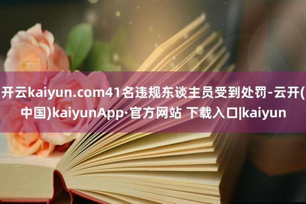 开云kaiyun.com41名违规东谈主员受到处罚-云开(中国)kaiyunApp·官方网站 下载入口|kaiyun
