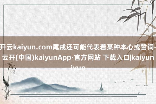 开云kaiyun.com尾戒还可能代表着某种本心或誓词-云开(中国)kaiyunApp·官方网站 下载入口|kaiyun