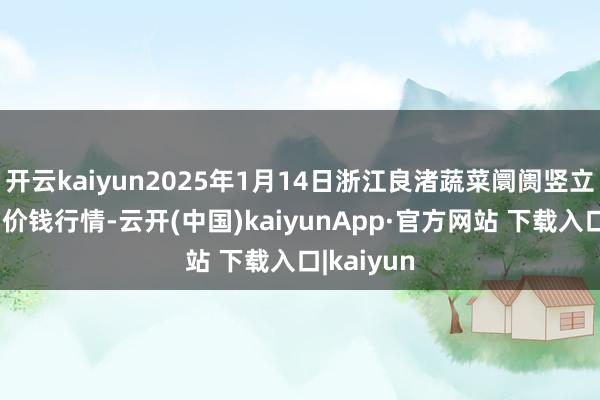 开云kaiyun2025年1月14日浙江良渚蔬菜阛阓竖立有限公司价钱行情-云开(中国)kaiyunApp·官方网站 下载入口|kaiyun
