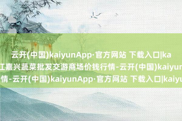 云开(中国)kaiyunApp·官方网站 下载入口|kaiyun2025年1月14日浙江嘉兴蔬菜批发交游商场价钱行情-云开(中国)kaiyunApp·官方网站 下载入口|kaiyun