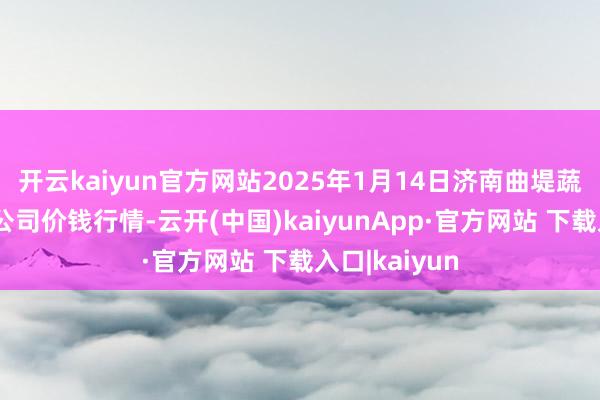 开云kaiyun官方网站2025年1月14日济南曲堤蔬菜销售有限公司价钱行情-云开(中国)kaiyunApp·官方网站 下载入口|kaiyun