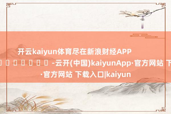 开云kaiyun体育尽在新浪财经APP            													-云开(中国)kaiyunApp·官方网站 下载入口|kaiyun