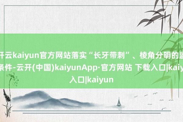 开云kaiyun官方网站落实“长牙带刺”、棱角分明的监管条件-云开(中国)kaiyunApp·官方网站 下载入口|kaiyun