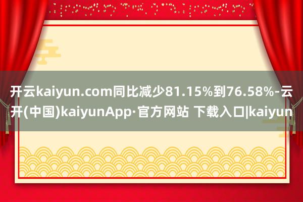 开云kaiyun.com同比减少81.15%到76.58%-云开(中国)kaiyunApp·官方网站 下载入口|kaiyun