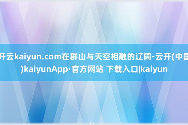 开云kaiyun.com在群山与天空相融的辽阔-云开(中国)kaiyunApp·官方网站 下载入口|kaiyun