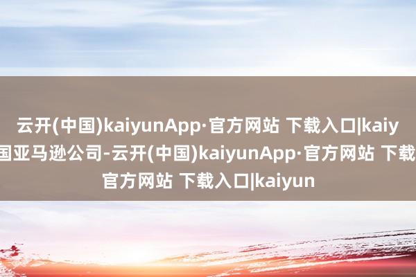 云开(中国)kaiyunApp·官方网站 下载入口|kaiyun3.好意思国亚马逊公司-云开(中国)kaiyunApp·官方网站 下载入口|kaiyun