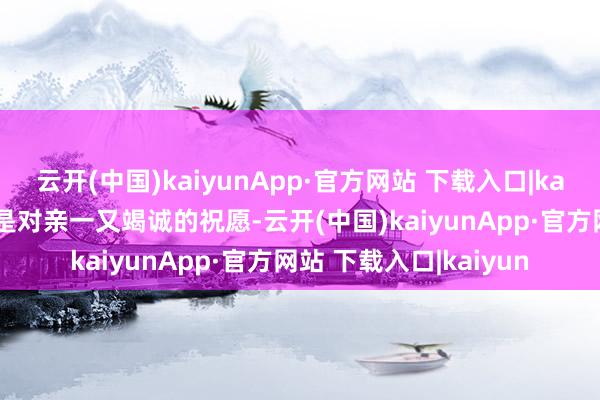 云开(中国)kaiyunApp·官方网站 下载入口|kaiyun一份格外的礼物是对亲一又竭诚的祝愿-云开(中国)kaiyunApp·官方网站 下载入口|kaiyun