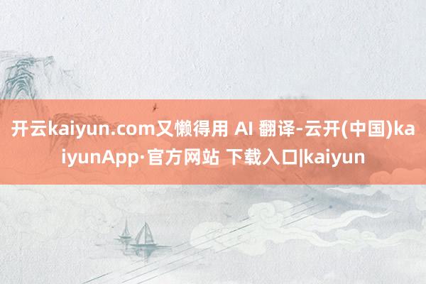 开云kaiyun.com又懒得用 AI 翻译-云开(中国)kaiyunApp·官方网站 下载入口|kaiyun