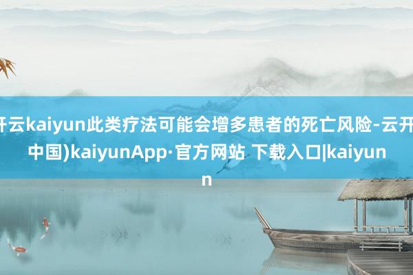 开云kaiyun此类疗法可能会增多患者的死亡风险-云开(中国)kaiyunApp·官方网站 下载入口|kaiyun