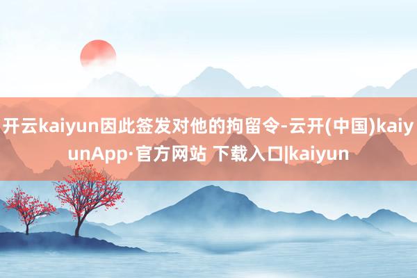 开云kaiyun因此签发对他的拘留令-云开(中国)kaiyunApp·官方网站 下载入口|kaiyun