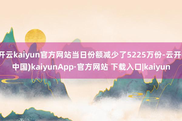 开云kaiyun官方网站当日份额减少了5225万份-云开(中国)kaiyunApp·官方网站 下载入口|kaiyun