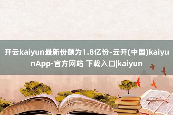 开云kaiyun最新份额为1.8亿份-云开(中国)kaiyunApp·官方网站 下载入口|kaiyun