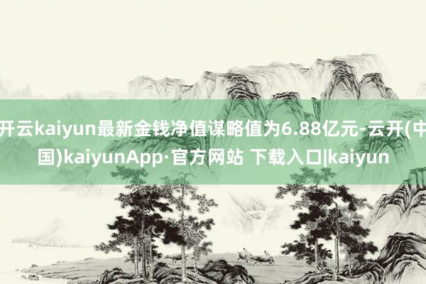 开云kaiyun最新金钱净值谋略值为6.88亿元-云开(中国)kaiyunApp·官方网站 下载入口|kaiyun