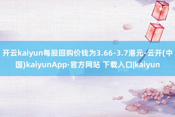 开云kaiyun每股回购价钱为3.66-3.7港元-云开(中国)kaiyunApp·官方网站 下载入口|kaiyun