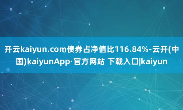 开云kaiyun.com债券占净值比116.84%-云开(中国)kaiyunApp·官方网站 下载入口|kaiyun