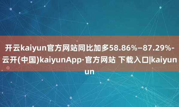 开云kaiyun官方网站同比加多58.86%—87.29%-云开(中国)kaiyunApp·官方网站 下载入口|kaiyun
