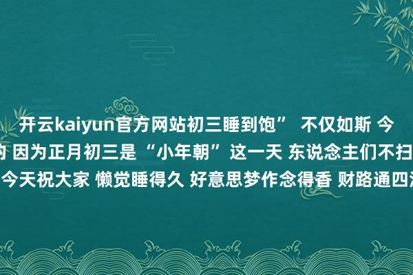 开云kaiyun官方网站初三睡到饱”  不仅如斯 今天能“放大假”亦然有原因的 因为正月初三是 “小年朝” 这一天 东说念主们不扫地、不乞火、不打水 是以今天祝大家 懒觉睡得久 好意思梦作念得香 财路通四海 家和万事兴 来 源：商丘日报 编 辑：张书豪 审 核：杨 宁 监 制： 李瑾瑜 总监制：郭文剑 宋圣英 发布于：河南省-云开(中国)kaiyunApp·官方网站 下载入口|kaiyun