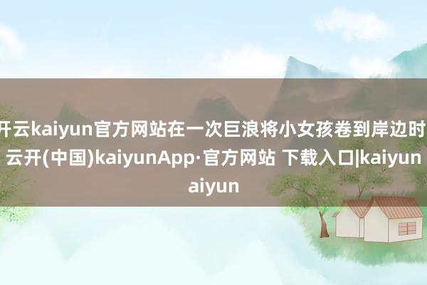开云kaiyun官方网站在一次巨浪将小女孩卷到岸边时-云开(中国)kaiyunApp·官方网站 下载入口|kaiyun