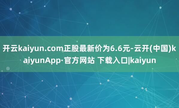 开云kaiyun.com正股最新价为6.6元-云开(中国)kaiyunApp·官方网站 下载入口|kaiyun