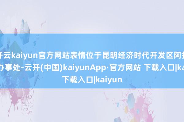 开云kaiyun官方网站表情位于昆明经济时代开发区阿拉街谈办事处-云开(中国)kaiyunApp·官方网站 下载入口|kaiyun