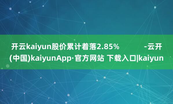 开云kaiyun股价累计着落2.85%            -云开(中国)kaiyunApp·官方网站 下载入口|kaiyun