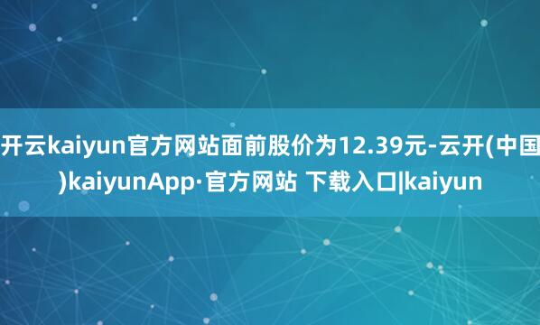 开云kaiyun官方网站面前股价为12.39元-云开(中国)kaiyunApp·官方网站 下载入口|kaiyun